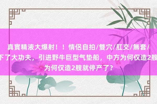 真實精液大爆射！！情侶自拍/雙穴/肛交/無套/大量噴精 下了大功夫，引进野牛巨型气垫船，中方为何仅造2艘就停产了？