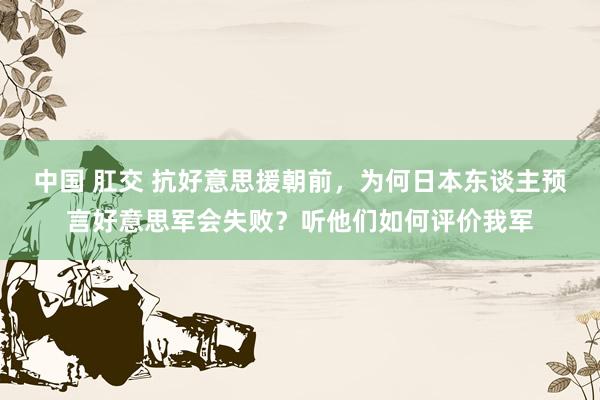 中国 肛交 抗好意思援朝前，为何日本东谈主预言好意思军会失败？听他们如何评价我军