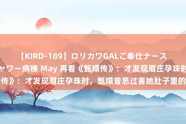 【KIRD-189】ロリカワGALご奉仕ナース 大量ぶっかけザーメンシャワー病棟 May 再看《甄嬛传》：才发现眉庄孕珠时，甄嬛曾思过害她肚子里的孩子