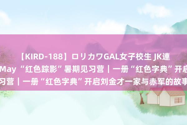 【KIRD-188】ロリカワGAL女子校生 JK連続一撃顔射ハイスクール May “红色踪影”暑期见习营｜一册“红色字典”开启刘金才一家与赤军的故事