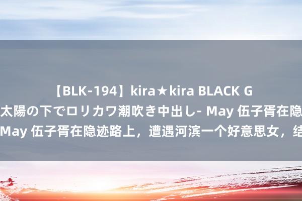 【BLK-194】kira★kira BLACK GAL 黒ギャル青姦露出-灼熱太陽の下でロリカワ潮吹き中出し- May 伍子胥在隐迹路上，遭遇河滨一个好意思女，结局如何？