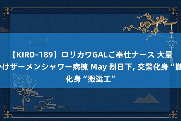 【KIRD-189】ロリカワGALご奉仕ナース 大量ぶっかけザーメンシャワー病棟 May 烈日下, 交警化身“搬运工”