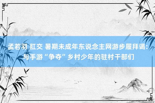 孟若羽 肛交 暑期未成年东说念主网游步履拜谒: 与手游“争夺”乡村少年的驻村干部们