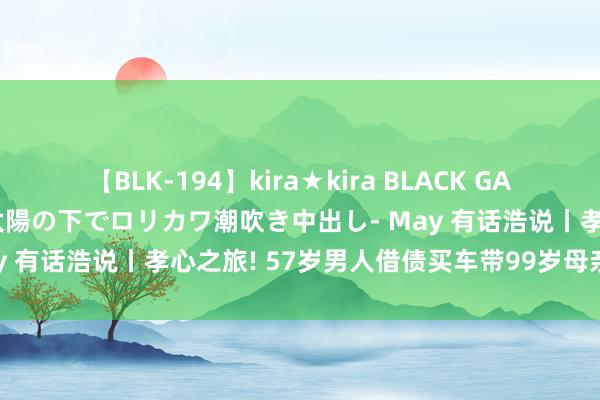 【BLK-194】kira★kira BLACK GAL 黒ギャル青姦露出-灼熱太陽の下でロリカワ潮吹き中出し- May 有话浩说丨孝心之旅! 57岁男人借债买车带99岁母亲游六合