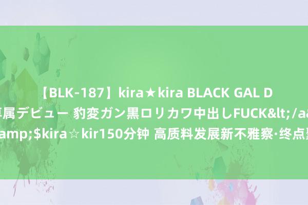 【BLK-187】kira★kira BLACK GAL DEBUT 日焼け黒ギャル専属デビュー 豹変ガン黒ロリカワ中出しFUCK</a>2014-10-19kira☆kira&$kira☆kir150分钟 高质料发展新不雅察·终点聚焦|年底试坐蓐! 这个姿色建设现场有何看点?