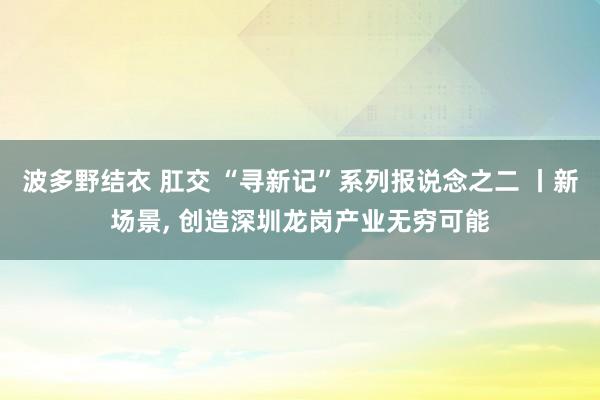 波多野结衣 肛交 “寻新记”系列报说念之二 丨新场景, 创造深圳龙岗产业无穷可能