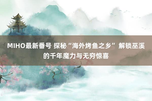 MIHO最新番号 探秘“海外烤鱼之乡” 解锁巫溪的千年魔力与无穷惊喜