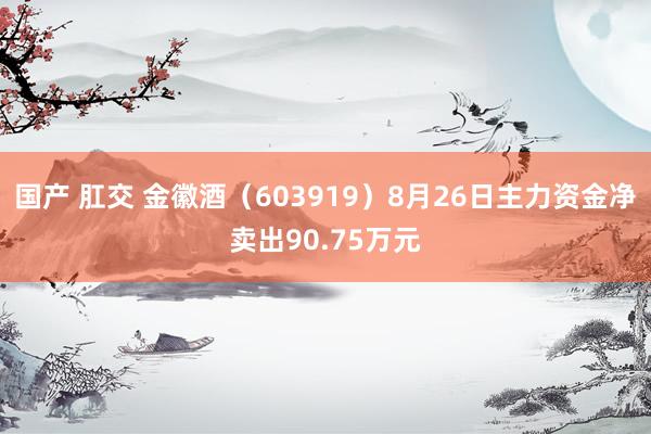 国产 肛交 金徽酒（603919）8月26日主力资金净卖出90.75万元