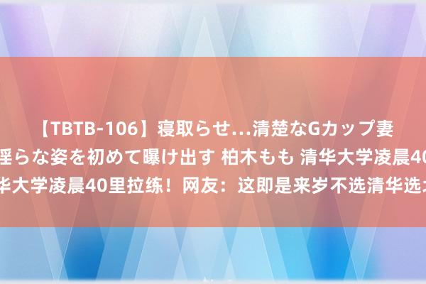 【TBTB-106】寝取らせ…清楚なGカップ妻が背徳感の快楽を知り淫らな姿を初めて曝け出す 柏木もも 清华大学凌晨40里拉练！网友：这即是来岁不选清华选北大的情理了