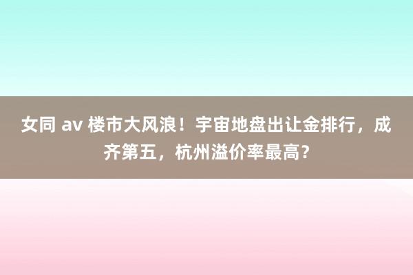 女同 av 楼市大风浪！宇宙地盘出让金排行，成齐第五，杭州溢价率最高？