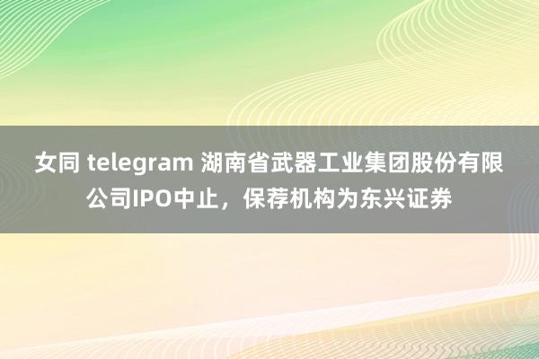 女同 telegram 湖南省武器工业集团股份有限公司IPO中止，保荐机构为东兴证券