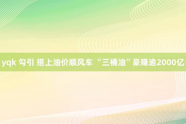 yqk 勾引 搭上油价顺风车 “三桶油”豪赚逾2000亿