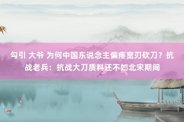 勾引 大爷 为何中国东说念主偏疼宽刃砍刀？抗战老兵：抗战大刀质料还不如北宋期间