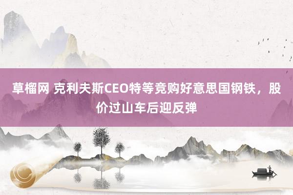 草榴网 克利夫斯CEO特等竞购好意思国钢铁，股价过山车后迎反弹