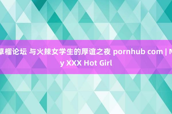 草榴论坛 与火辣女学生的厚谊之夜 pornhub com | My XXX Hot Girl