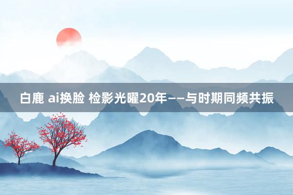 白鹿 ai换脸 检影光曜20年——与时期同频共振