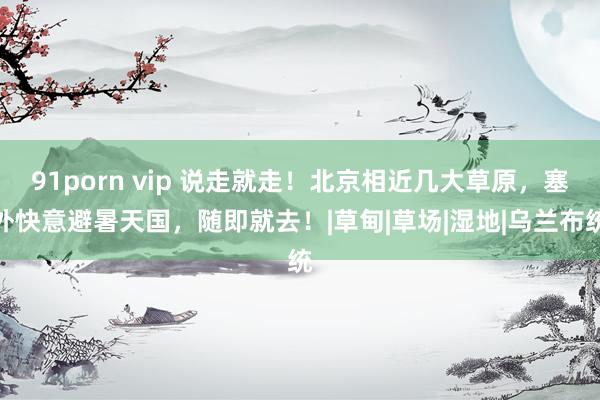 91porn vip 说走就走！北京相近几大草原，塞外快意避暑天国，随即就去！|草甸|草场|湿地|乌兰布统