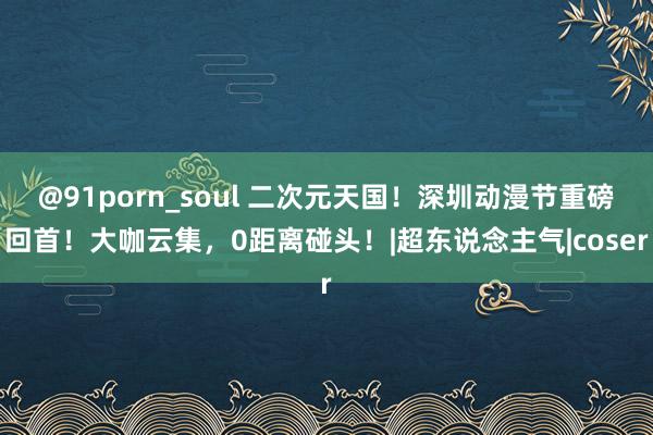 @91porn_soul 二次元天国！深圳动漫节重磅回首！大咖云集，0距离碰头！|超东说念主气|coser