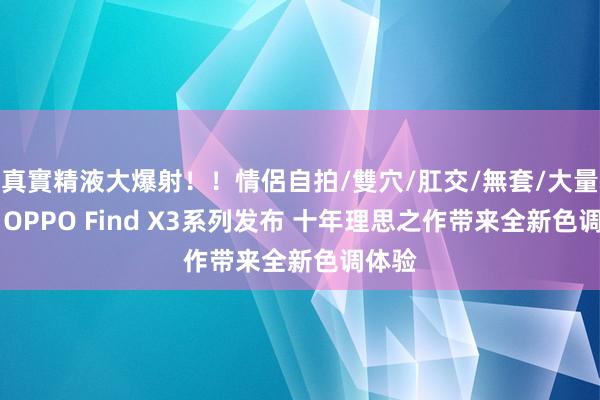 真實精液大爆射！！情侶自拍/雙穴/肛交/無套/大量噴精 OPPO Find X3系列发布 十年理思之作带来全新色调体验