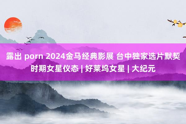 露出 porn 2024金马经典影展 台中独家选片默契时期女星仪态 | 好莱坞女星 | 大纪元