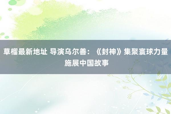 草榴最新地址 导演乌尔善：《封神》集聚寰球力量 施展中国故事