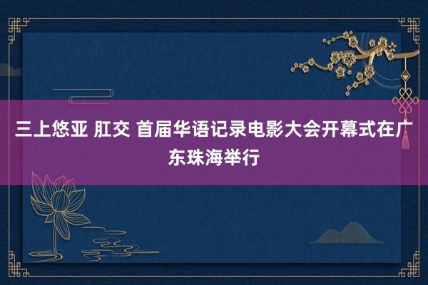 三上悠亚 肛交 首届华语记录电影大会开幕式在广东珠海举行