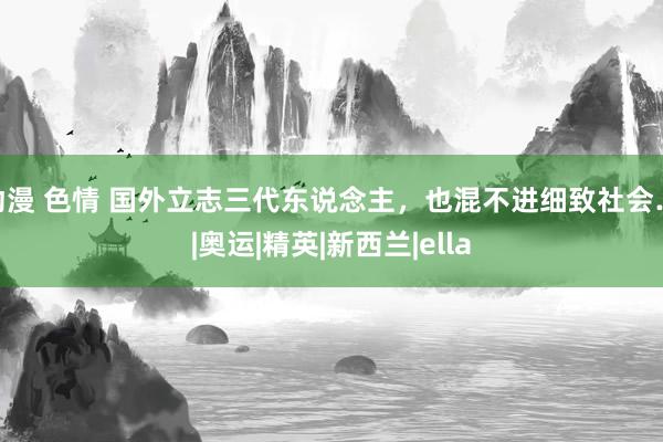 动漫 色情 国外立志三代东说念主，也混不进细致社会…|奥运|精英|新西兰|ella