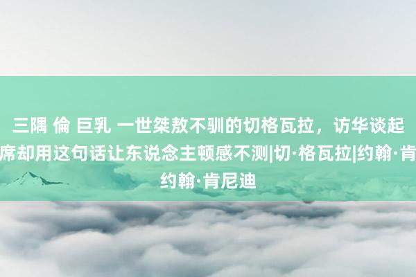 三隅 倫 巨乳 一世桀敖不驯的切格瓦拉，访华谈起毛主席却用这句话让东说念主顿感不测|切·格瓦拉|约翰·肯尼迪