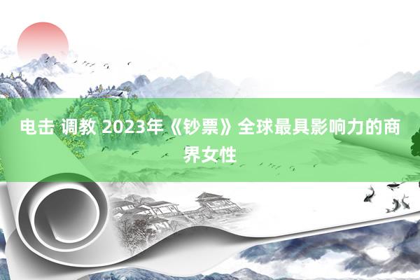 电击 调教 2023年《钞票》全球最具影响力的商界女性