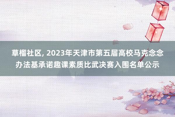 草榴社区， 2023年天津市第五届高校马克念念办法基承诺趣课素质比武决赛入围名单公示