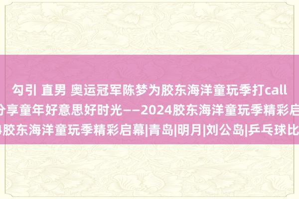 勾引 直男 奥运冠军陈梦为胶东海洋童玩季打call：与海相约 踩沙踏浪 分享童年好意思好时光——2024胶东海洋童玩季精彩启幕|青岛|明月|刘公岛|乒乓球比赛