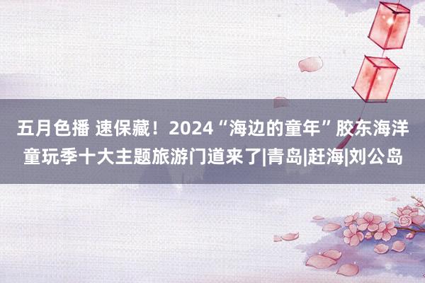 五月色播 速保藏！2024“海边的童年”胶东海洋童玩季十大主题旅游门道来了|青岛|赶海|刘公岛