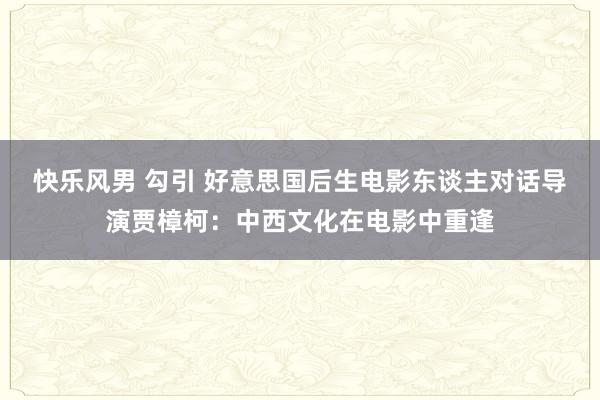 快乐风男 勾引 好意思国后生电影东谈主对话导演贾樟柯：中西文化在电影中重逢