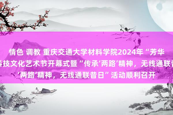 情色 调教 重庆交通大学材料学院2024年“芳华之约·‘材’想飞腾”科技文化艺术节开幕式暨“传承‘两路’精神，无线通联昔日”活动顺利召开