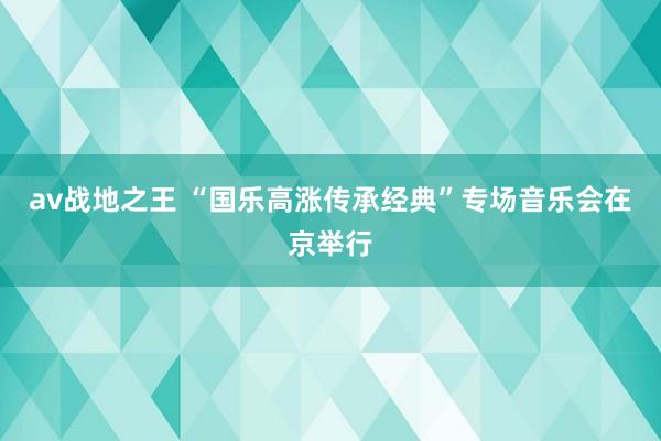 av战地之王 “国乐高涨传承经典”专场音乐会在京举行