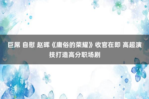 巨屌 自慰 赵晖《庸俗的荣耀》收官在即 高超演技打造高分职场剧