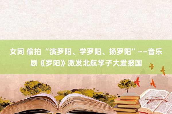 女同 偷拍 “演罗阳、学罗阳、扬罗阳”——音乐剧《罗阳》激发北航学子大爱报国