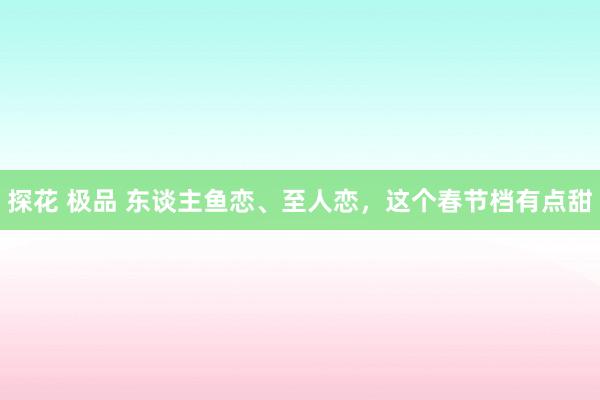 探花 极品 东谈主鱼恋、至人恋，这个春节档有点甜