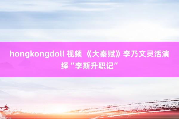 hongkongdoll 视频 《大秦赋》李乃文灵活演绎“李斯升职记”