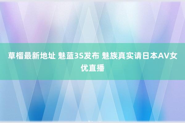 草榴最新地址 魅蓝3S发布 魅族真实请日本AV女优直播