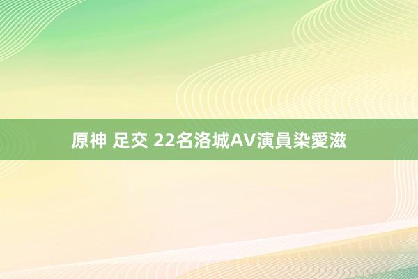 原神 足交 22名洛城AV演員染愛滋