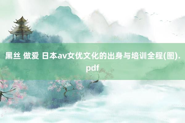 黑丝 做爱 日本av女优文化的出身与培训全程(图).pdf