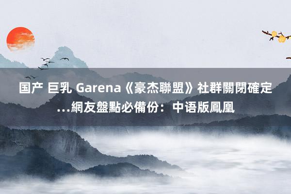 国产 巨乳 Garena《豪杰聯盟》社群關閉確定…網友盤點必備份：中语版鳳凰