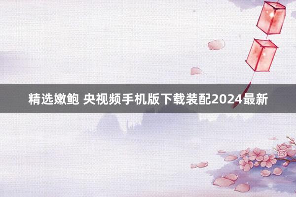 精选嫩鲍 央视频手机版下载装配2024最新