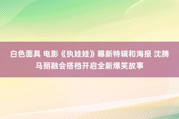 白色面具 电影《执娃娃》曝新特辑和海报 沈腾马丽融会搭档开启全新爆笑故事