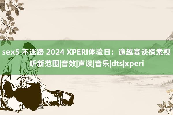 sex5 不迷路 2024 XPERI体验日：逾越赛谈探索视听新范围|音效|声谈|音乐|dts|xperi