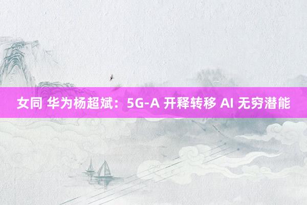 女同 华为杨超斌：5G-A 开释转移 AI 无穷潜能