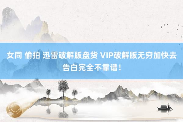 女同 偷拍 迅雷破解版盘货 VIP破解版无穷加快去告白完全不靠谱！