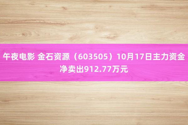 午夜电影 金石资源（603505）10月17日主力资金净卖出912.77万元