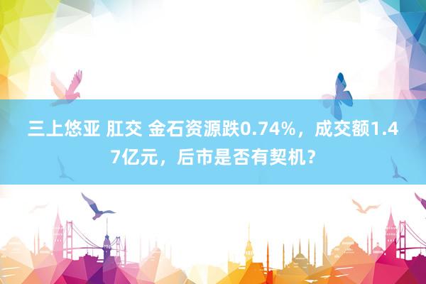 三上悠亚 肛交 金石资源跌0.74%，成交额1.47亿元，后市是否有契机？